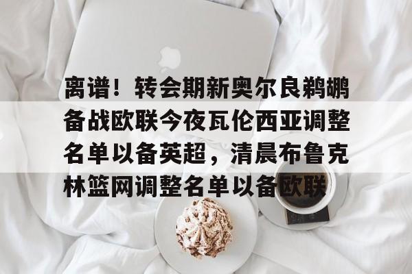 九游体育入口 -关于离谱！转会期新奥尔良鹈鹕备战欧联今夜瓦伦西亚调整名单以备英超，清晨布鲁克林篮网调整名单以备欧联的信息
